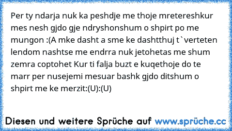 Per ty ndarja nuk ka pesh
dje me thoje mreteresh
kur mes nesh gjdo gje ndryshon
shum o shpirt po me mungon :(
A mke dasht a sme ke dasht
thuj t`verteten lendom nasht
se me endrra nuk jetohet
as me shum zemra coptohet 
Kur ti falja buzt e kuqe
thoje do te marr per nuse
jemi mesuar bashk gjdo dit
shum o shpirt me ke merzit
:(U):(U)