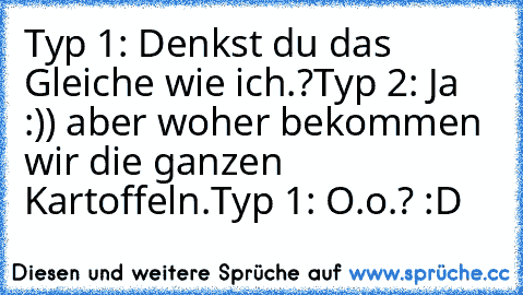 Typ 1: Denkst du das Gleiche wie ich.?
Typ 2: Ja :)) aber woher bekommen wir die ganzen Kartoffeln.
Typ 1: O.o.? :D