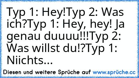 Typ 1: Hey!
Typ 2: Was ich?
Typ 1: Hey, hey! Ja genau duuuu!!!
Typ 2: Was willst du!?
Typ 1: Niichts...