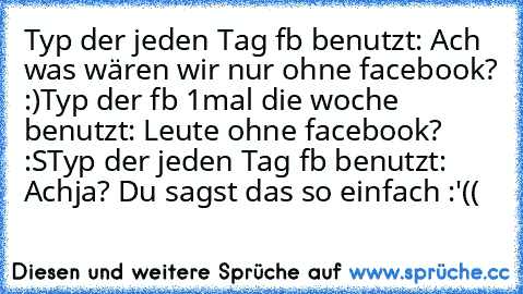 Typ der jeden Tag fb benutzt: Ach was wären wir nur ohne facebook? :)
Typ der fb 1mal die woche benutzt: Leute ohne facebook? :S
Typ der jeden Tag fb benutzt: Achja? Du sagst das so einfach :'((