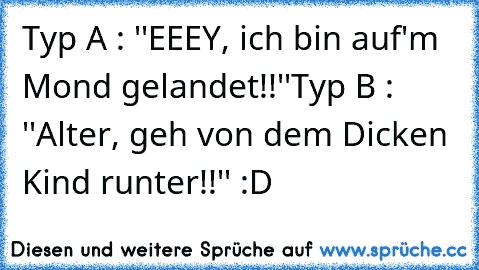 Typ A : ''EEEY, ich bin auf'm Mond gelandet!!''
Typ B : ''Alter, geh von dem Dicken Kind runter!!'' 
:D