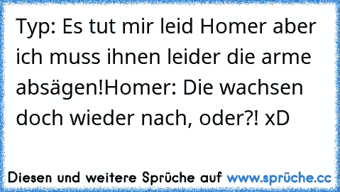 Typ: Es tut mir leid Homer aber ich muss ihnen leider die arme absägen!
Homer: Die wachsen doch wieder nach, oder?! xD