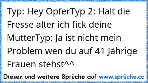 Typ: Hey Opfer
Typ 2: Halt die Fresse alter ich fick deine Mutter
Typ: Ja ist nicht mein Problem wen du auf 41 Jährige Frauen stehst^^