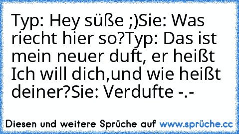 Typ: Hey süße ;)
Sie: Was riecht hier so?
Typ: Das ist mein neuer duft, er heißt ´Ich will dich´,
und wie heißt deiner?
Sie: Verdufte -.-