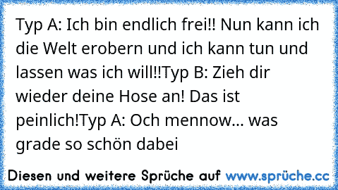 Typ A: Ich bin endlich frei!! Nun kann ich die Welt erobern und ich kann tun und lassen was ich will!!
Typ B: Zieh dir wieder deine Hose an! Das ist peinlich!
Typ A: Och mennow... was grade so schön dabei