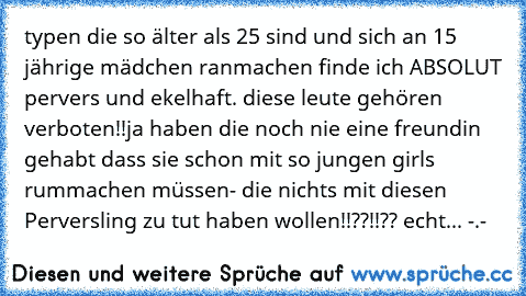 typen die so älter als 25 sind und sich an 15 jährige mädchen ranmachen finde ich ABSOLUT pervers und ekelhaft. diese leute gehören verboten!!ja haben die noch nie eine freundin gehabt dass sie schon mit so jungen girls rummachen müssen- die nichts mit diesen Perversling zu tut haben wollen!!??!!?? echt... -.-