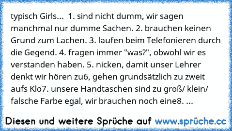 typisch Girls... ♥
 1. sind nicht dumm, wir sagen manchmal nur dumme Sachen.
 2. brauchen keinen Grund zum Lachen.
 3. laufen beim Telefonieren durch die Gegend.
 4. fragen immer "was?", obwohl wir es verstanden haben.
 5. nicken, damit unser Lehrer denkt wir hören zu
6, gehen grundsätzlich zu zweit aufs Klo
7. unsere Handtaschen sind zu groß/ klein/ falsche Farbe… egal, wir brauchen noch eine
...