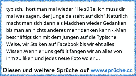 typisch,  hört man mal wieder "He süße, ich muss dir mal was sagen, der Junge da steht auf dich".
Natürlich macht man sich dann als Mädchen wieder Gedanken bis man an nichts anderes mehr denken kann -.-
Man beschäftigt sich mit dem Jungen auf die Typische Weise, wir Stalken auf Facebook bis wir eht alles Wissen.
Wenn er uns gefällt fangen wir an alles von ihm zu liken und jedes neue Foto wo er dra...