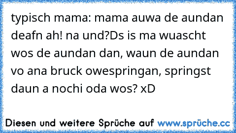 typisch mama: mama auwa de aundan deafn ah! na und?Ds is ma wuascht wos de aundan dan, waun de aundan vo ana bruck owespringan, springst daun a nochi oda wos? xD