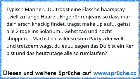 Typisch Männer...
Du trägst eine Flasche haarspray ..viell zu lange Haare...Enge röhrenjeans so dass man dein arsch knackig findet, trägst make up auf... gehst alle 2 tage ins Solarium.. Gehst tag und nacht shoppen... Machst die wildestesten Partys der welt... und trotzdem wagst du es zu sagen das Du bist ein Ker bist und das heutzutage alle so rumlaufen?