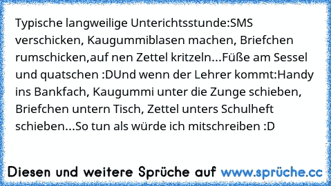 Typische langweilige Unterichtsstunde:
SMS verschicken, Kaugummiblasen machen, Briefchen rumschicken,
auf nen Zettel kritzeln...
Füße am Sessel und quatschen :D
Und wenn der Lehrer kommt:
Handy ins Bankfach, Kaugummi unter die Zunge schieben, Briefchen untern Tisch, Zettel unters Schulheft schieben...
So tun als würde ich mitschreiben :D