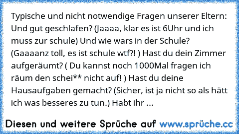 Typische und nicht notwendige Fragen unserer Eltern: 
Und gut geschlafen? (Jaaaa, klar es ist 6Uhr und ich muss zur schule) 
Und wie war‘s in der Schule? (Gaaaanz toll, es ist schule wtf?! ) 
Hast du dein Zimmer aufgeräumt? ( Du kannst noch 1000Mal fragen ich räum den schei** nicht auf! ) 
Hast du deine Hausaufgaben gemacht? (Sicher, ist ja nicht so als hätt ich was besseres zu tun.) 
Habt ihr ...