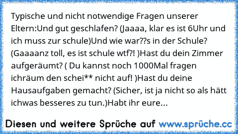 Typische und nicht notwendige Fragen unserer Eltern:
Und gut geschlafen? (Jaaaa, klar es ist 6Uhr und ich muss zur schule)
Und wie war??s in der Schule? (Gaaaanz toll, es ist schule wtf?! )
Hast du dein Zimmer aufgeräumt? ( Du kannst noch 1000Mal fragen ich
räum den schei** nicht auf! )
Hast du deine Hausaufgaben gemacht? (Sicher, ist ja nicht so als hätt ich
was besseres zu tun.)
Habt ihr eure...