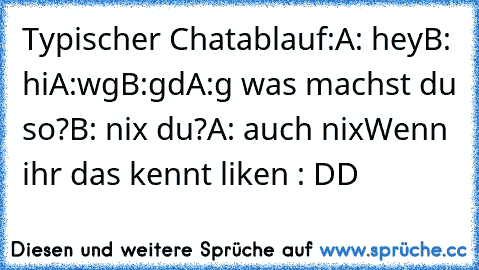 Typischer Chatablauf:
A: hey
B: hi
A:wg
B:gd
A:g was machst du so?
B: nix du?
A: auch nix
Wenn ihr das kennt liken : DD