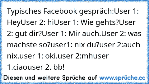 Typisches Facebook gespräch:
User 1: Hey
User 2: hi
User 1: Wie gehts?
User 2: gut dir?
User 1: Mir auch.
User 2: was machste so?
user1: nix du?
user 2:auch nix.
user 1: oki.
user 2:mh
user 1.ciao
user 2. bb!