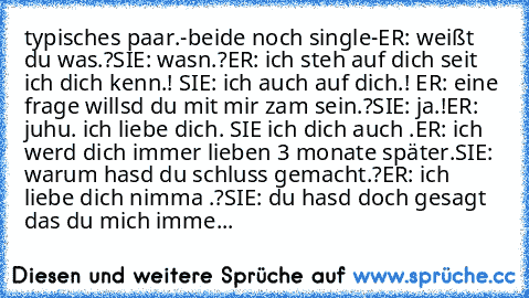 typisches paar.
-beide noch single-
ER: weißt du was.?
SIE: wasn.?
ER: ich steh auf dich seit ich dich kenn.! ♥
SIE: ich auch auf dich.! ♥
ER: eine frage willsd du mit mir zam sein.?
SIE: ja.!
ER: ♥ juhu. ich liebe dich. ♥
SIE ich dich auch .♥
ER: ich werd dich immer lieben ♥
3 monate später.
SIE: warum hasd du schluss gemacht.?
ER: ich liebe dich nimma .?
SIE: du hasd doch gesagt das du mich i...