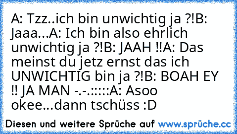 A: Tzz..ich bin unwichtig ja ?!
B: Jaaa...
A: Ich bin also ehrlich unwichtig ja ?!
B: JAAH !!
A: Das meinst du jetz ernst das ich UNWICHTIG bin ja ?!
B: BOAH EY !! JA MAN -.-
.
:
:
:
:
:
A: Asoo okee...dann tschüss :D