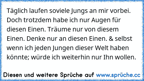 Täglich laufen soviele Jungs an mir vorbei. Doch trotzdem habe ich nur Augen für diesen Einen. Träume nur von diesem Einen. Denke nur an diesen Einen. & selbst wenn ich jeden Jungen dieser Welt haben könnte; würde ich weiterhin nur Ihn wollen.