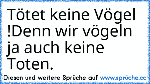 Tötet keine Vögel !
Denn wir vögeln ja auch keine Toten.