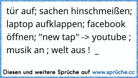 tür auf; sachen hinschmeißen; laptop aufklappen; facebook öffnen; "new tap" -> youtube ; musik an ; welt aus ! ♥ _ ♥