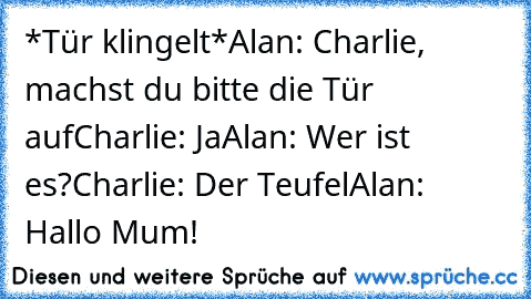 *Tür klingelt*
Alan: Charlie, machst du bitte die Tür auf
Charlie: Ja
Alan: Wer ist es?
Charlie: Der Teufel
Alan: Hallo Mum!