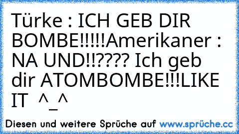 Türke : ICH GEB DIR BOMBE!!!!!
Amerikaner : NA UND!!???? Ich geb dir ATOMBOMBE!!!
LIKE IT  ^_^