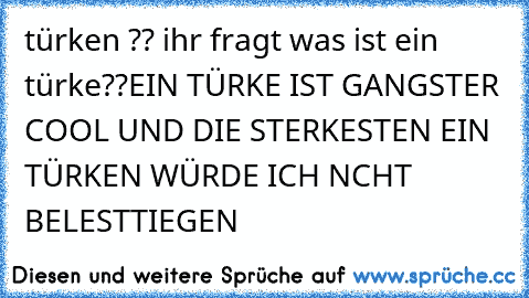 türken ?? ihr fragt was ist ein türke??
EIN TÜRKE IST GANGSTER COOL UND DIE STERKESTEN EIN TÜRKEN WÜRDE ICH NCHT BELESTTIEGEN