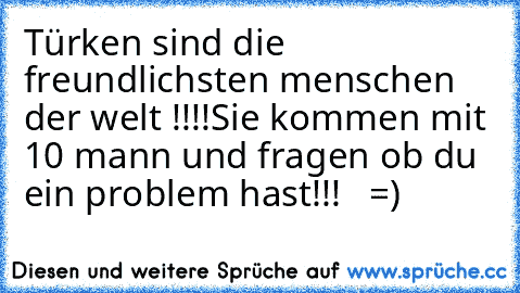 Türken sind die freundlichsten menschen der welt !!!!
Sie kommen mit 10 mann und fragen ob du ein problem hast!!!   =)