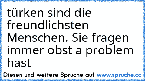 türken sind die freundlichsten Menschen. Sie fragen immer obst a problem hast