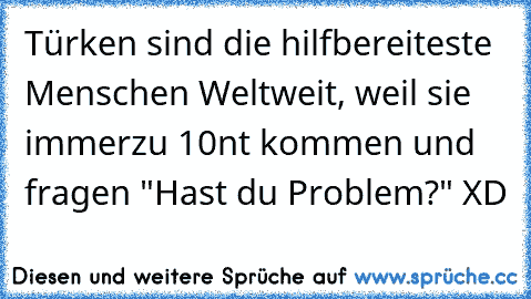 Türken sind die hilfbereiteste Menschen Weltweit, weil sie immerzu 10nt kommen und fragen "Hast du Problem?" XD