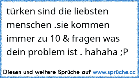 türken sind die liebsten menschen .
sie kommen immer zu 10 & fragen was dein problem ist . hahaha ;P