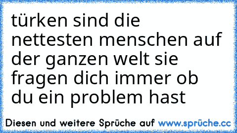 türken sind die nettesten menschen auf der ganzen welt 
sie fragen dich immer ob du ein problem hast