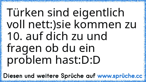 Türken sind eigentlich voll nett:)
sie kommen zu 10. auf dich zu und fragen ob du ein problem hast:D:D