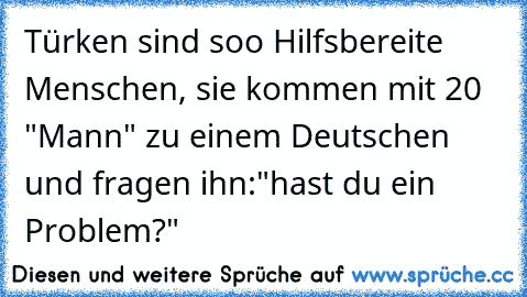 Türken sind soo Hilfsbereite Menschen, sie kommen mit 20 "Mann" zu einem Deutschen und fragen ihn:
"hast du ein Problem?"