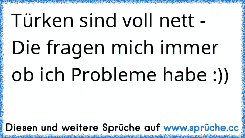 Türken sind voll nett - Die fragen mich immer ob ich Probleme habe :))