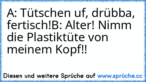 A: Tütschen uf, drübba, fertisch!
B: Alter! Nimm die Plastiktüte von meinem Kopf!!