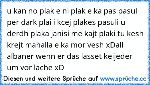 u kan no plak e ni plak e ka pas pasul per dark plai i kcej plakes pasuli u derdh plaka janisi me kajt plaki tu kesh krejt mahalla e ka mor vesh xD
all albaner wenn er das lasset keijeder um vor lache xD