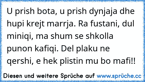 U prish bota, u prish dynjaja dhe hupi krejt marrja. Ra fustani, dul miniqi, ma shum se shkolla punon kafiqi. Del plaku ne qershi, e hek plistin mu bo mafi!!