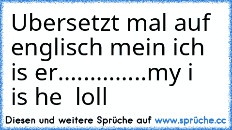 Ubersetzt mal auf englisch mein ich is er..............
my i  is he  loll