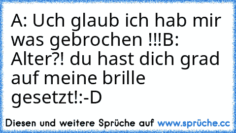 A: Uch glaub ich hab mir was gebrochen !!!
B: Alter?! du hast dich grad auf meine brille gesetzt!
:-D