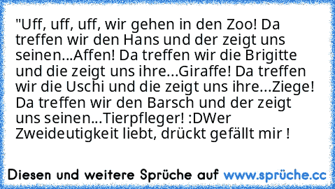 "Uff, uff, uff, wir gehen in den Zoo! Da treffen wir den Hans und der zeigt uns seinen...Affen! Da treffen wir die Brigitte und die zeigt uns ihre...Giraffe! Da treffen wir die Uschi und die zeigt uns ihre...Ziege! Da treffen wir den Barsch und der zeigt uns seinen...Tierpfleger! :D
Wer Zweideutigkeit liebt, drückt gefällt mir !