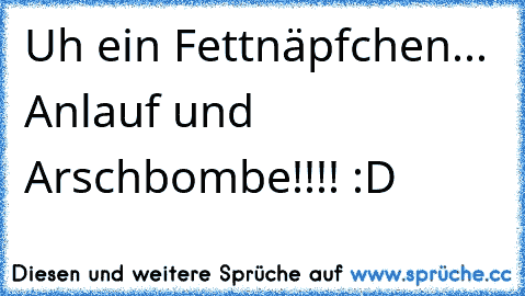 Uh ein Fettnäpfchen... Anlauf und Arschbombe!!!! :D