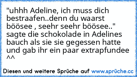 "uhhh Adeline, ich muss dich bestraafen..
denn du waarst böösee , seehr seehr böösee.." sagte die schokolade in Adelines bauch als sie sie gegessen hatte und gab ihr ein paar extrapfundee ^^