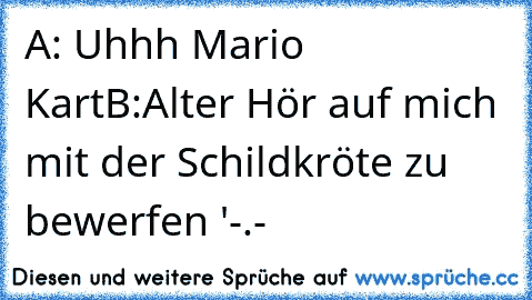 A: Uhhh Mario Kart
B:Alter Hör auf mich mit der Schildkröte zu bewerfen '-.-