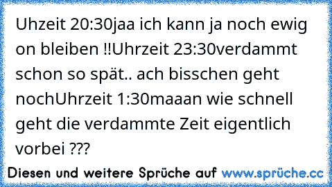 Uhzeit 20:30
jaa ich kann ja noch ewig on bleiben !!
Uhrzeit 23:30
verdammt schon so spät.. ach bisschen geht noch
Uhrzeit 1:30
maaan wie schnell geht die verdammte Zeit eigentlich vorbei ???