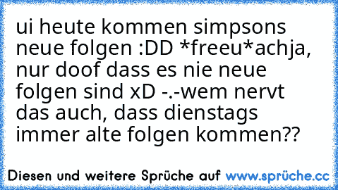 ui heute kommen simpsons neue folgen :DD *freeu*
achja, nur doof dass es nie neue folgen sind xD -.-
wem nervt das auch, dass dienstags immer alte folgen kommen??