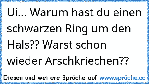 Ui... Warum hast du einen schwarzen Ring um den Hals?? Warst schon wieder Arschkriechen??