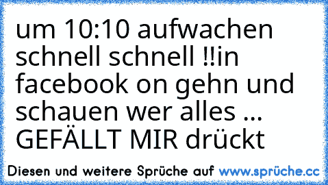 um 10:10 aufwachen schnell schnell !!
in facebook on gehn und schauen wer alles ...
 GEFÄLLT MIR drückt