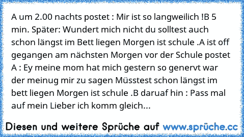 A um 2.00 nachts postet : Mir ist so langweilich !
B 5 min. Später: Wundert mich nicht du solltest auch schon längst im Bett liegen Morgen ist schule .
A ist off gegangen am nächsten Morgen vor der Schule postet A : Ey meine mom hat mich gestern so genervt war der meinug mir zu sagen Müsstest schon längst im bett liegen Morgen ist schule .
B daruaf hin : Pass mal auf mein Lieber ich komm gleich Ho...