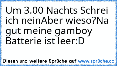 Um 3.00 Nachts Schrei ich nein
Aber wieso?
Na gut meine gamboy Batterie ist leer:D